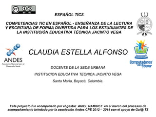 ESPAÑOL TICS
COMPETENCIAS TIC EN ESPAÑOL - ENSEÑANZA DE LA LECTURA
Y ESCRITURA DE FORMA DIVERTIDA PARA LOS ESTUDIANTES DE
LA INSTITUCIÓN EDUCATIVA TÉCNICA JACINTO VEGA
CLAUDIA ESTELLA ALFONSO
DOCENTE DE LA SEDE URBANA
INSTITUCION EDUCATIVA TECNICA JACINTO VEGA
Santa María, Boyacá, Colombia.
Este proyecto fue acompañado por el gestor ARIEL RAMIREZ en el marco del procesos de
acompañamiento brindado por la asociación Andes CPE 2012 – 2014 con el apoyo de Gai@ TS
 