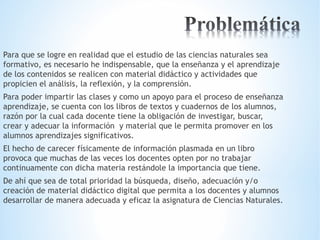 Para que se logre en realidad que el estudio de las ciencias naturales sea 
formativo, es necesario he indispensable, que la enseñanza y el aprendizaje 
de los contenidos se realicen con material didáctico y actividades que 
propicien el análisis, la reflexión, y la comprensión. 
Para poder impartir las clases y como un apoyo para el proceso de enseñanza 
aprendizaje, se cuenta con los libros de textos y cuadernos de los alumnos, 
razón por la cual cada docente tiene la obligación de investigar, buscar, 
crear y adecuar la información y material que le permita promover en los 
alumnos aprendizajes significativos. 
El hecho de carecer físicamente de información plasmada en un libro 
provoca que muchas de las veces los docentes opten por no trabajar 
continuamente con dicha materia restándole la importancia que tiene. 
De ahí que sea de total prioridad la búsqueda, diseño, adecuación y/o 
creación de material didáctico digital que permita a los docentes y alumnos 
desarrollar de manera adecuada y eficaz la asignatura de Ciencias Naturales. 
 