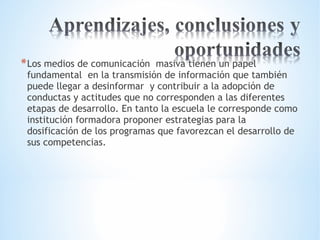*Los medios de comunicación masiva tienen un papel 
fundamental en la transmisión de información que también 
puede llegar a desinformar y contribuir a la adopción de 
conductas y actitudes que no corresponden a las diferentes 
etapas de desarrollo. En tanto la escuela le corresponde como 
institución formadora proponer estrategias para la 
dosificación de los programas que favorezcan el desarrollo de 
sus competencias. 
 