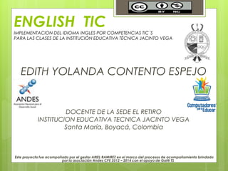 ENGLISH TIC
IMPLEMENTACION DEL IDIOMA INGLES POR COMPETENCIAS TIC´S
PARA LAS CLASES DE LA INSTITUCIÓN EDUCATIVA TÉCNICA JACINTO VEGA
EDITH YOLANDA CONTENTO ESPEJO
DOCENTE DE LA SEDE EL RETIRO
INSTITUCION EDUCATIVA TECNICA JACINTO VEGA
Santa María, Boyacá, Colombia
Este proyecto fue acompañado por el gestor ARIEL RAMIREZ en el marco del procesos de acompañamiento brindado
por la asociación Andes CPE 2012 – 2014 con el apoyo de Gai@ TS
 