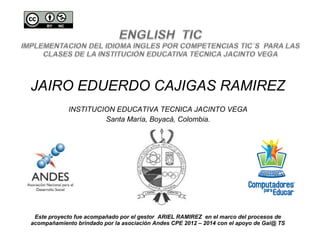 JAIRO EDUERDO CAJIGAS RAMIREZ
INSTITUCION EDUCATIVA TECNICA JACINTO VEGA
Santa María, Boyacá, Colombia.
Este proyecto fue acompañado por el gestor ARIEL RAMIREZ en el marco del procesos de
acompañamiento brindado por la asociación Andes CPE 2012 – 2014 con el apoyo de Gai@ TS
 