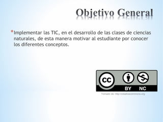 *Implementar las TIC, en el desarrollo de las clases de ciencias 
naturales, de esta manera motivar al estudiante por conocer 
los diferentes conceptos. 
Tomado de: http://creativecommons.org 
 