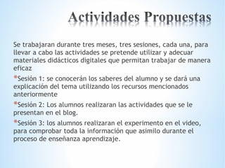 Se trabajaran durante tres meses, tres sesiones, cada una, para 
llevar a cabo las actividades se pretende utilizar y adecuar 
materiales didácticos digitales que permitan trabajar de manera 
eficaz 
*Sesión 1: se conocerán los saberes del alumno y se dará una 
explicación del tema utilizando los recursos mencionados 
anteriormente 
*Sesión 2: Los alumnos realizaran las actividades que se le 
presentan en el blog. 
*Sesión 3: los alumnos realizaran el experimento en el video, 
para comprobar toda la información que asimilo durante el 
proceso de enseñanza aprendizaje. 
 