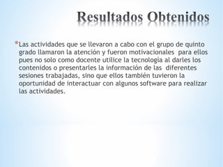 *Las actividades que se llevaron a cabo con el grupo de quinto 
grado llamaron la atención y fueron motivacionales para ellos 
pues no solo como docente utilice la tecnología al darles los 
contenidos o presentarles la información de las diferentes 
sesiones trabajadas, sino que ellos también tuvieron la 
oportunidad de interactuar con algunos software para realizar 
las actividades. 
 