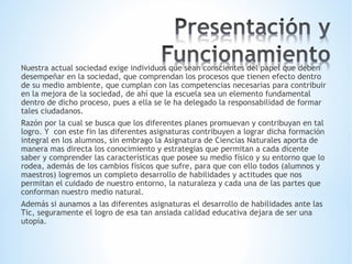 Nuestra actual sociedad exige individuos que sean conscientes del papel que deben 
desempeñar en la sociedad, que comprendan los procesos que tienen efecto dentro 
de su medio ambiente, que cumplan con las competencias necesarias para contribuir 
en la mejora de la sociedad, de ahí que la escuela sea un elemento fundamental 
dentro de dicho proceso, pues a ella se le ha delegado la responsabilidad de formar 
tales ciudadanos. 
Razón por la cual se busca que los diferentes planes promuevan y contribuyan en tal 
logro. Y con este fin las diferentes asignaturas contribuyen a lograr dicha formación 
integral en los alumnos, sin embrago la Asignatura de Ciencias Naturales aporta de 
manera mas directa los conocimiento y estrategias que permitan a cada dicente 
saber y comprender las características que posee su medio físico y su entorno que lo 
rodea, además de los cambios físicos que sufre, para que con ello todos (alumnos y 
maestros) logremos un completo desarrollo de habilidades y actitudes que nos 
permitan el cuidado de nuestro entorno, la naturaleza y cada una de las partes que 
conforman nuestro medio natural. 
Además si aunamos a las diferentes asignaturas el desarrollo de habilidades ante las 
Tic, seguramente el logro de esa tan ansiada calidad educativa dejara de ser una 
utopía. 
 