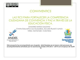 CONVIVENTICS 
LAS TICS PARA FORTALECER LA COMPETENCIA 
CIUDADANA DE COVIVENCIA Y PAZ A TRAVÉS DE LA 
EDUCACIÓN FÍSICA. 
DAMARIKS MATEUS GALEANO 
Centro Educativo Los Guayabos, Escuela Rural E l Limón 
Vélez, Santander, Colombia 
Este proyecto fue acompañado por el gestor Ariel Ramírez en el marco del procesos de 
acompañamiento brindado por la asociación Andes CPE 2012 – 2014 con el apoyo de Gai@ 
TS 
 