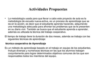 Actividades Propuestas 
• La metodología usada para que llevar a cabo este proyecto de aula es la 
metodología de escuela nueva-activa, es un proceso de aprendizaje que se 
da en la acción, es decir que el estudiante aprenda haciendo, adquiriendo 
una metodología adecuada para afrontar los problemas que se le presenten 
en su diario vivir. También se busca que el estudiante aprenda a aprender, 
además es utilizada la técnica del trabajo cooperativo. 
El tiempo de trabajo tiene la duración de dos meses, además se trabaja con las 
siguientes técnicas de aprendizaje: 
técnica cooperativa de Aprendizaje 
Es un método de aprendizaje basado en el trabajo en equipo de los estudiantes. 
Incluye diversas y numerosas técnicas en las que los alumnos trabajan 
conjuntamente para lograr determinados objetivos comunes de los que son 
responsables todos los miembros del equipo. 
 