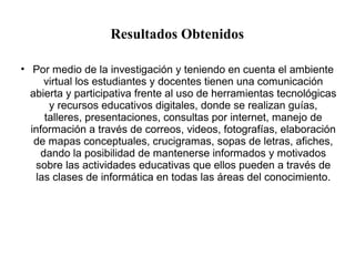 Resultados Obtenidos 
• Por medio de la investigación y teniendo en cuenta el ambiente 
virtual los estudiantes y docentes tienen una comunicación 
abierta y participativa frente al uso de herramientas tecnológicas 
y recursos educativos digitales, donde se realizan guías, 
talleres, presentaciones, consultas por internet, manejo de 
información a través de correos, videos, fotografías, elaboración 
de mapas conceptuales, crucigramas, sopas de letras, afiches, 
dando la posibilidad de mantenerse informados y motivados 
sobre las actividades educativas que ellos pueden a través de 
las clases de informática en todas las áreas del conocimiento. 
 
