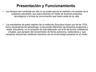 Presentación y Funcionamiento 
• Los tiempos han cambiado por ello no se puede ignorar la realidad y el contexto de la 
población estudiantil, que está creciendo en medio de diversos productos 
tecnológicos y formas de comunicación que hacen parte de su vida. 
• 
• Los estudiantes de grado septimo de la Institución Educativa hacen uso de las TICS, 
como mecanismos de aprendizaje, involucrando diferentes herramientas programas y 
redes educativas, en un proyecto de aula elaborado con el fin de formar ciudadanos 
virtuales, que apropien del conocimiento de forma autónoma, colaborativa y que 
resuelvan situaciones cotidianas haciendo uso de la tecnología presente en el medio. 
 