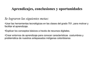 Aprendizajes, conclusiones y oportunidades 
Se lograron las siguientes metas: 
•Usar las herramientas tecnológicas en las clases del grado 701, para motivar y 
facilitar el aprendizaje. 
•Explicar los conceptos básicos a través de recursos digitales. 
•Crear entornos de aprendizaje para conocer características costumbres y 
problemática de nuestros antepasados indígenas colombianos 
 