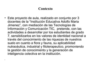 Contexto 
• Este proyecto de aula, realizado en conjunto por 3 
docentes de la “Institución Educativa Adolfo Maria 
Jimene...
