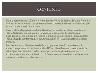 CONTEXTO 
Este proyecto se realizó en el Centro Educativo Los Guayabos, Escuela Rural San 
Vicente., el tema a tratar fue el fortalecimiento del estándar de convivencia y paz 
de las Competencias Ciudadanas. 
A partir de la observación se logró identificar el problema, el cual consiste en 
¿cómo fortalecer el estándar de convivencia y paz de las Competencias 
Ciudadanas, sobre la base del respeto a través de estrategias mediadas por las 
Tecnologías de la Información y la Comunicación en los estudiantes de básica 
primaria. 
Para llevar a cabo el desarrollo de éste proyecto se diseñó un ambiente de 
aprendizaje presencial mediado por las TIC, en el cual se propuso una serie de 
estrategias y actividades con las que se pretendió llegar a dar solución al 
problema anteriormente definido. A fin de realizar el análisis cualitativo sobre 
los datos recogidos, se plantearon. 
. 
 
