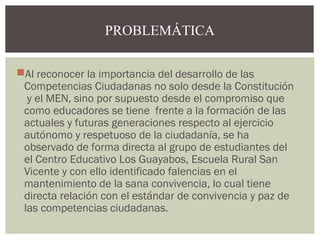 PROBLEMÁTICA 
Al reconocer la importancia del desarrollo de las 
Competencias Ciudadanas no solo desde la Constitución 
y el MEN, sino por supuesto desde el compromiso que 
como educadores se tiene frente a la formación de las 
actuales y futuras generaciones respecto al ejercicio 
autónomo y respetuoso de la ciudadanía, se ha 
observado de forma directa al grupo de estudiantes del 
el Centro Educativo Los Guayabos, Escuela Rural San 
Vicente y con ello identificado falencias en el 
mantenimiento de la sana convivencia, lo cual tiene 
directa relación con el estándar de convivencia y paz de 
las competencias ciudadanas. 
 