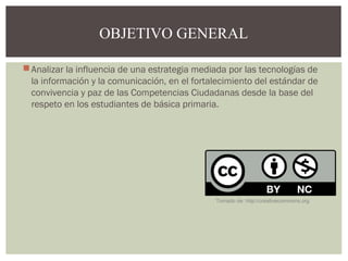 OBJETIVO GENERAL 
Analizar la influencia de una estrategia mediada por las tecnologías de 
la información y la comunicación, en el fortalecimiento del estándar de 
convivencia y paz de las Competencias Ciudadanas desde la base del 
respeto en los estudiantes de básica primaria. 
Tomado de: http://creativecommons.org 
 