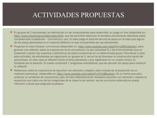 ACTIVIDADES PROPUESTAS 
 En grupos de 2 estudiantes, se distribuirán en los computadores para desarrollar un juego on line (disponible en: 
http://www.unicef.org.co/kids/index.html), que les permitirá relacionar la temática previamente abordada sobre 
competencias ciudadanas – convivencia y paz. En éste juego el docente servirá de apoyo en el caso que alguno 
de los pasos planteados en el material didáctico no sea comprendido por los estudiantes 
 Proyectar el video titulado: convivencia (disponible en: http://www.youtube.com/watch?v=u5651tdwyXo), para 
generar una reflexión sobre la importancia de la convivencia y la paz (actividad 4) y los inconvenientes que se 
presentan cuando hay ausencia o deficiencia de estas condiciones en un determinado grupo. Para llevar a cabo 
esta actividad, los estudiantes se organizarán en grupos de 3, así se ha de favorecer la construcción social del 
aprendizaje, en este caso la reflexión frente al tema planteado y que registraran en un cuadro (anexo 3), 
facilitado por el docente. El cuadro contendrá 7 preguntas orientadoras, que les servirán de apoyo para construir 
la reflexión 
 Reflexionar sobre la importancia de escuchar con atención y respeto, esto a través de la proyección de un 
material audiovisual (disponible en: http://www.youtube.com/watch?v=E7oi8QvsAus). Es un hecho que para 
propiciar un ambiente de convivencia y paz, se hace absolutamente necesario escuchar con atención y respeto la 
exposición que cada uno de los integrantes de la clase ha de realizar, así de una forma ordenada se pueda 
intervenir cuando sea asignada la palabra. 
 