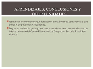 APRENDIZAJES, CONCLUSIONES Y 
OPORTUNIDADES 
Identificar los elementos que fortalecen el estándar de convivencia y paz 
de las Competencias Ciudadanas. 
Lograr un ambiente grato y una buena convivencia en los estudiantes de 
básica primaria del Centro Educativo Los Guayabos, Escuela Rural San 
Vicente 
 