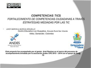 COMPETENCIAS TICS 
FORTALECIMIENTO DE COMPETENCIAS CIUDADANAS A TRAVÉS 
ESTRATEGIAS MEDIADAS POR LAS TIC 
• LEIDY MARCELA MURCIA ARGUELLO 
Centro Educativo Los Guayabos, Escuela Rural San Vicente. 
Vélez, Santander, Colombia 
Este proyecto fue acompañado por el gestor Ariel Ramírez en el marco del procesos de 
acompañamiento brindado por la asociación Andes CPE 2012 – 2014 con el apoyo de Gai@ 
TS 
 