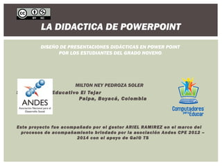 LA DIDACTICA DE POWERPOINT 
DISEÑO DE PRESENTACIONES DIDÁCTICAS EN POWER POINT 
POR LOS ESTUDIANTES DEL GRADO NOVENO. 
MILTON NEY PEDROZA SOLER 
Sede Centro Educativo El Tejar 
Paipa, Boyacá, Colombia 
Este proyecto fue acompañado por el gestor ARIEL RAMIREZ en el marco del 
procesos de acompañamiento brindado por la asociación Andes CPE 2012 – 
2014 con el apoyo de Gai@ TS 
 