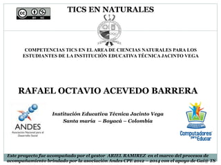TICS EN NATURALES
COMPETENCIAS TICS EN ELAREA DE CIENCIAS NATURALES PARA LOS
ESTUDIANTES DE LA INSTITUCIÓN EDUCATIVA TÉCNICA JACINTO VEGA
RAFAEL OCTAVIO ACEVEDO BARRERA
Institución Educativa Técnica Jacinto Vega
Santa maría – Boyacá – Colombia
Este proyecto fue acompañado por el gestor ARIEL RAMIREZ en el marco del procesos de
acompañamiento brindado por la asociación Andes CPE 2012 – 2014 con el apoyo de Gai@ TS
 