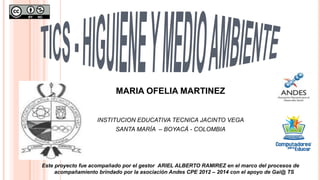 MARIA OFELIA MARTINEZ
INSTITUCION EDUCATIVA TECNICA JACINTO VEGA
SANTA MARÍA – BOYACÁ - COLOMBIA
Este proyecto fue acompañado por el gestor ARIEL ALBERTO RAMIREZ en el marco del procesos de
acompañamiento brindado por la asociación Andes CPE 2012 – 2014 con el apoyo de Gai@ TS
 