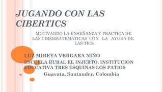 JUGANDO CON LAS 
CIBERTICS 
MOTIVANDO LA ENSEÑANZA Y PRACTICA DE 
LAS CIBERMATEMATICAS CON LA AYUDA DE 
LAS TICS. 
LUZ MIREYA VERGARA NIÑO 
ESCUELA RURAL EL INJERTO, INSTITUCION 
EDUCATIVA TRES ESQUINAS LOS PATIOS 
Guavata, Santander, Colombia 
 