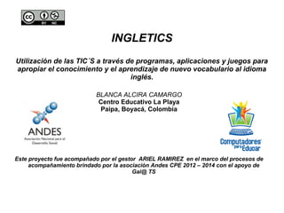 INGLETICS 
Utilización de las TIC´S a través de programas, aplicaciones y juegos para 
apropiar el conocimiento y el aprendizaje de nuevo vocabulario al idioma 
inglés. 
BLANCA ALCIRA CAMARGO 
Centro Educativo La Playa 
Paipa, Boyacá, Colombia 
Este proyecto fue acompañado por el gestor ARIEL RAMIREZ en el marco del procesos de 
acompañamiento brindado por la asociación Andes CPE 2012 – 2014 con el apoyo de 
Gai@ TS 
 