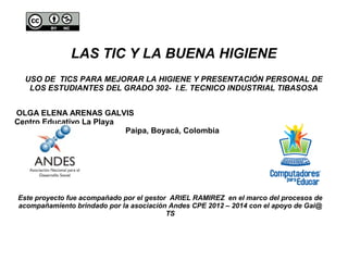 LAS TIC Y LA BUENA HIGIENE 
USO DE TICS PARA MEJORAR LA HIGIENE Y PRESENTACIÓN PERSONAL DE 
LOS ESTUDIANTES DEL GRADO 302- I.E. TECNICO INDUSTRIAL TIBASOSA 
OLGA ELENA ARENAS GALVIS 
Centro Educativo La Playa 
Paipa, Boyacá, Colombia 
Este proyecto fue acompañado por el gestor ARIEL RAMIREZ en el marco del procesos de 
acompañamiento brindado por la asociación Andes CPE 2012 – 2014 con el apoyo de Gai@ 
TS 
 