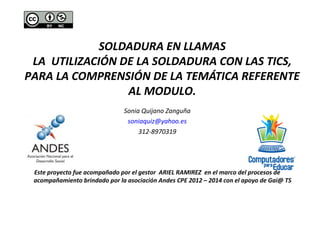 SOLDADURA EN LLAMAS 
LA UTILIZACIÓN DE LA SOLDADURA CON LAS TICS, 
PARA LA COMPRENSIÓN DE LA TEMÁTICA REFERENTE 
AL MODULO. 
Sonia Quijano Zanguña 
soniaquiz@yahoo.es 
312-8970319 
Este proyecto fue acompañado por el gestor ARIEL RAMIREZ en el marco del procesos de 
acompañamiento brindado por la asociación Andes CPE 2012 – 2014 con el apoyo de Gai@ TS 
 