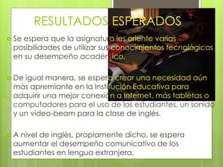 RESULTADOS ESPERADOS 
 Se espera que la asignatura les oriente varias 
posibilidades de utilizar sus conocimientos tecnológicos 
en su desempeño académico. 
 De igual manera, se espera crear una necesidad aún 
más apremiante en la Institución Educativa para 
adquirir una mejor conexión a Internet, más tabletas o 
computadores para el uso de los estudiantes, un sonido 
y un video-beam para la clase de inglés. 
 A nivel de inglés, propiamente dicho, se espera 
aumentar el desempeño comunicativo de los 
estudiantes en lengua extranjera. 
 