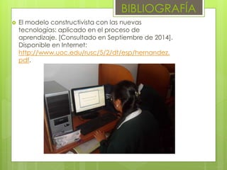 BIBLIOGRAFÍA 
 El modelo constructivista con las nuevas 
tecnologías: aplicado en el proceso de 
aprendizaje. [Consultado en Septiembre de 2014]. 
Disponible en Internet: 
http://www.uoc.edu/rusc/5/2/dt/esp/hernandez. 
pdf. 
