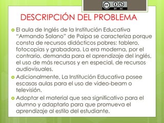 DESCRIPCIÓN DEL PROBLEMA 
 El aula de Inglés de la Institución Educativa 
“Armando Solano” de Paipa se caracteriza porque 
consta de recursos didácticos pobres: tablero, 
fotocopias y grabadora. La era moderna, por el 
contrario, demanda para el aprendizaje del inglés, 
el uso de más recursos y en especial, de recursos 
audiovisuales. 
 Adicionalmente, La Institución Educativa posee 
escasas aulas para el uso de video-beam o 
televisión. 
 Adoptar el material que sea significativo para el 
alumno y adaptarlo para que promueva el 
aprendizaje al estilo del estudiante. 
 