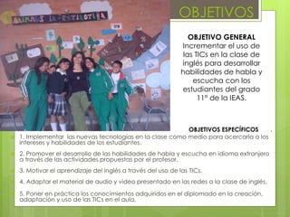 OBJETIVOS 
OBJETIVOS ESPECÍFICOS . 
 1. Implementar las nuevas tecnologías en la clase como medio para acercarla a los 
intereses y habilidades de los estudiantes. 
 2. Promover el desarrollo de las habilidades de habla y escucha en idioma extranjero 
a través de las actividades propuestas por el profesor. 
 3. Motivar el aprendizaje del inglés a través del uso de las TICs. 
 4. Adaptar el material de audio y video presentado en las redes a la clase de inglés. 
 5. Poner en práctica los conocimientos adquiridos en el diplomado en la creación, 
adaptación y uso de las TICs en el aula. 
OBJETIVO GENERAL 
Incrementar el uso de 
las TICs en la clase de 
inglés para desarrollar 
habilidades de habla y 
escucha con los 
estudiantes del grado 
11° de la IEAS. 
 