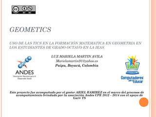GEOMETICS 
USO DE LAS TICS EN LA FORMACIÓN MATEMATICA EN GEOMETRIA EN 
LOS ESTUDIANTES DE GRADO OCTAVO EN LA IEAS 
LUZ MARIELA MARTIN AVILA 
Marielamartin91@yahoo.es 
Paipa, Boyacá, Colombia 
Este proyecto fue acompañado por el gestor ARIEL RAMIREZ en el marco del procesos de 
acompañamiento brindado por la asociación Andes CPE 2012 – 2014 con el apoyo de 
Gai@ TS 
 