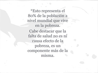 *Esto representa el
80% de la población a
nivel mundial que vive
en la pobreza.
Cabe destacar que la
falta de salud no es ni
causa efecto de la
pobreza, es un
componente más de la
misma.
 