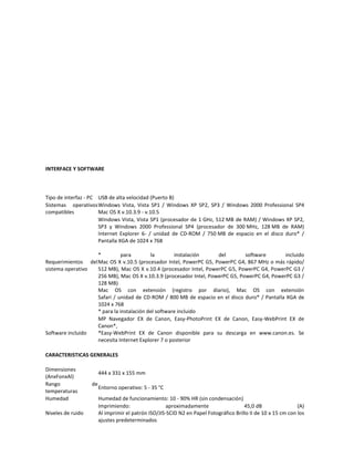 INTERFACE Y SOFTWARE



Tipo de interfaz - PC USB de alta velocidad (Puerto B)
Sistemas operativos Windows Vista, Vista SP1 / Windows XP SP2, SP3 / Windows 2000 Professional SP4
compatibles           Mac OS X v.10.3.9 - v.10.5
                      Windows Vista, Vista SP1 (procesador de 1 GHz, 512 MB de RAM) / Windows XP SP2,
                      SP3 y Windows 2000 Professional SP4 (procesador de 300 MHz, 128 MB de RAM)
                      Internet Explorer 6- / unidad de CD-ROM / 750 MB de espacio en el disco duro* /
                      Pantalla XGA de 1024 x 768

                   *          para        la        instalación     del        software       incluido
Requerimientos del Mac OS X v.10.5 (procesador Intel, PowerPC G5, PowerPC G4, 867 MHz o más rápido/
sistema operativo  512 MB), Mac OS X v.10.4 (procesador Intel, PowerPC G5, PowerPC G4, PowerPC G3 /
                   256 MB), Mac OS X v.10.3.9 (procesador Intel, PowerPC G5, PowerPC G4, PowerPC G3 /
                   128 MB)
                   Mac OS con extensión (registro por diario), Mac OS con extensión
                   Safari / unidad de CD-ROM / 800 MB de espacio en el disco duro* / Pantalla XGA de
                   1024 x 768
                   * para la instalación del software incluido
                   MP Navegador EX de Canon, Easy-PhotoPrint EX de Canon, Easy-WebPrint EX de
                   Canon*,
Software incluido  *Easy-WebPrint EX de Canon disponible para su descarga en www.canon.es. Se
                   necesita Internet Explorer 7 o posterior

CARACTERISTICAS GENERALES

Dimensiones
                        444 x 331 x 155 mm
(AnxFonxAl)
Rango              de
                        Entorno operativo: 5 - 35 °C
temperaturas
Humedad                 Humedad de funcionamiento: 10 - 90% HR (sin condensación)
                        Imprimiendo:                  aproximadamente                  45,0 dB                 (A)
Niveles de ruido        Al imprimir el patrón ISO/JIS-SCID N2 en Papel Fotográfico Brillo II de 10 x 15 cm con los
                        ajustes predeterminados
 