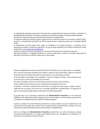 La velocidad de impresión puede variar en función de la configuración del sistema, la interfaz, el software, la
complejidad del documento, el modo de impresión, la cobertura de página o el tipo de papel empleado.
No tiene en cuenta el tiempo de procesamiento de datos en el equipo host.
El tiempo de salida de la primera copia en papel normal se mide de acuerdo con el estándar ISO/IEC 24735,
anexo D. La velocidad de copia ESAT con ADF en papel normal se mide de acuerdo con el estándar ISO/IEC
24735.
El rendimiento de tinta puede variar según las fotografías o los textos impresos, el software de las
aplicaciones utilizado, el modo de impresión y el tipo de papel empleado. Para obtener información sobre
rendimiento, visite www.canon.es/ink/yield
Todos los nombres de marcas y productos son marcas comerciales de sus respectivas empresas.
Microsoft, Windows y el logotipo Windows son marcas comerciales o marcas comerciales registradas de
Microsoft Corporación en Estados Unidos y/o en otros países.




Desde la antigüedad el hombre ha buscado la forma de modificar las cosas que estén a su alrededor,
por lo cual ha encontrado resultados que lo llevan a mejorar lo que ya está dado, cadena en donde la
superación hace al hombre interesante y grande, gracias a sus maravillosos inventos.
En la actualidad la tecnología nos ha ayudado a acortar el trabajo y facilitar ciertas funciones que
sirven para dar un poco de comodidad al ser humano.
Pero esta tecnología necesita un mantenimiento, tanto correctivo como preventivo.
Primero debemos tener claro que es un mantenimiento propiamente como tal.
En palabras concretas el mantenimiento preventivo se encarga de realizar ajustes, analizar, reparar,
calibración de un equipo. Esto se hace en un periodo establecido esporádicamente. El propósito de
este es el de revelar posibles daños y alteraciones de toda indumentaria.

Se puede decir que la principal característica del Mantenimiento Preventivo en una impresora
CANON es la de inspeccionar todo el equipo para así conocer todos sus errores desde su parte inicial
y corregirlas inmediatamente para no generar problemas graves.

Cuando se realizan los mantenimientos preventivos se logra obtener una gran experiencia en el
conocimiento de las fallas que pueden tener la impresora que acostumbramos a manejar. Con esto
evitamos que toda funcionalidad de esta pueda dañarse completamente.

Entre las ventajas del Mantenimiento Preventivo encontramos que estas impresoras siempre
funcionaran perfectamente y en ningún caso se deterioraran y por consiguiente su rendimiento no
disminuirá y no perderemos tiempo y dinero.
 