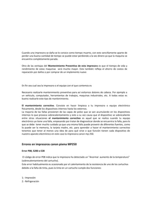 Cuando una impresora se daña se le conoce como tiempo muerto, con esto sencillamente aparte de
perder una buena cantidad de tiempo se puede estar perdiendo a la vez dinero ya que la maquina se
encuentra completamente parada.

Otra de las ventajas del Mantenimiento Preventivo de esta impresora es que el tiempo de vida y
rendimiento de estas maquinas será mucho mayor. Esto también refleja el ahorro de costos de
reparación por daños o por comprar de un implemento nuevo




En fin sea cual sea la impresora o el equipo con el que contemos es

Necesario realizarle mantenimiento preventivo para así evitarnos dolores de cabeza. Por ejemplo a
un vehículo, computador, herramientas de trabajos, maquinas industriales, etc. A todas estas es
bueno realizarle este tipo de mantenimiento.

El mantenimiento correctivo. Consiste en hacer limpieza a tu impresora o equipo electrónico
físicamente, desde los dispositivos internos hasta los externos.
La mayoría de las fallas provienen de las capas de polvo que se van acumulando en los dispositivos
internos lo que provoca sobrecalentamiento y esto a su vez causa que el dispositivo se sobrecaliente
entre otras situaciones el mantenimiento correctivo es aquel que se realiza cuando tu equipo
electrónico ya tiene una falla, empezando por tratar de diagnosticar donde se encuentra la falla, para lo
que se debe tener mucho cuidado ya que una misma falla puede provenir de diferentes fuentes, como
lo puede ser la memoria, la tarjeta madre, etc. para aprender a hacer el mantenimiento correctivo
tenemos que tener al menos una idea de para qué sirve o que función tienen cada dispositivo de
nuestro aparato electrónico en este caso la impresora canon mp 250.



Errores en impresoras canon pixma MP250

Error P08, 5200 o E28

 El código de error P08 indica que la impresora ha detectado un "Anormal aumento de la temperatura"
(sobrecalentamiento del cartucho).
Este error habitualmente es ocasionado por el calentamiento de la resistencia de uno de los cartuchos
debido a la falta de tinta, pues la tinta en un cartucho cumple dos funciones:


1.- Impresión
2.- Refrigeración
 