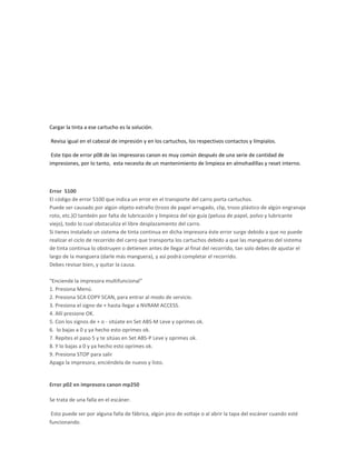 Cargar la tinta a ese cartucho es la solución.

Revisa igual en el cabezal de impresión y en los cartuchos, los respectivos contactos y límpialos.

 Este tipo de error p08 de las impresoras canon es muy común después de una serie de cantidad de
impresiones, por lo tanto, esta necesita de un mantenimiento de limpieza en almohadillas y reset interno.



Error 5100
El código de error 5100 que indica un error en el transporte del carro porta cartuchos.
Puede ser causado por algún objeto extraño (trozo de papel arrugado, clip, trozo plástico de algún engranaje
roto, etc.)O también por falta de lubricación y limpieza del eje guía (pelusa de papel, polvo y lubricante
viejo), todo lo cual obstaculiza el libre desplazamiento del carro.
Si tienes instalado un sistema de tinta continua en dicha impresora éste error surge debido a que no puede
realizar el ciclo de recorrido del carro que transporta los cartuchos debido a que las mangueras del sistema
de tinta continua lo obstruyen o detienen antes de llegar al final del recorrido, tan solo debes de ajustar el
largo de la manguera (darle más manguera), y así podrá completar el recorrido.
Debes revisar bien, y quitar la causa.

"Enciende la impresora multifuncional”
1. Presiona Menú.
2. Presiona SCA COPY SCAN, para entrar al modo de servicio.
3. Presiona el signo de + hasta llegar a NVRAM ACCESS.
4. Allí presione OK.
5. Con los signos de + o - sitúate en Set ABS-M Leve y oprimes ok.
6. lo bajas a 0 y ya hecho esto oprimes ok.
7. Repites el paso 5 y te sitúas en Set ABS-P Leve y oprimes ok.
8. Y lo bajas a 0 y ya hecho esto oprimes ok.
9. Presiona STOP para salir
Apaga la impresora, enciéndela de nuevo y listo.


Error p02 en impresora canon mp250

Se trata de una falla en el escáner.

 Esto puede ser por alguna falla de fábrica, algún pico de voltaje o al abrir la tapa del escáner cuando esté
funcionando.
 