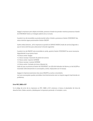 Apaga la impresora pero déjala enchufada, presiona el botón de prender mientras presionas el botón
      de STOP/RESET (tiene un triángulo adentro de un circulo).

      Cuando la luz de encendido se prenda (verde) soltar el botón y presionar el botón STOP/RESET dos
      veces mientras sigue presionando el botón ON/OFF

      Suelte ambos botones , allí la impresora se pondrá en SERVICE MODE (modo de servicio) Aguarde a
      que el menú esté listo para seleccionar la función siguiente)

      Cuando la luz de ON/OFF este encendida en verde, apreté el botón STOP/RESET las veces necesarias
      dependiendo lo que quiera hacer
      • 0 Veces verde= Apagar
      • 1 Veces naranja= Impresión de patrón de servicio
      • 2 Veces verde= imprimir EEPROM
      • 3 Veces naranja= resetear EEPROM
      • 4 Veces verde= Contador de tinta o Wasted ink
      Cada vez que se presiona el botón de STOP/RESET, los LEDs del Indicador de Alarma y el de On/Off se
      encienden alternativamente en anaranjado y verde, empezando con el naranja.

      Apague la impresora (presionar dos veces ON/OFF) y vuelva a encenderla.
      Las luces anaranjadas quedan prendidas intermitentemente esto no importa seguirá imprimiendo sin
      problemas.



Error P07, 5B00 o E27

Si el código de error de tu impresora es P07, 5B00 o E27, entonces sí tienes el absolvedor de tinta de
desecho lleno. Debes vaciarlo y desbloquear la impresora poniendo el contador a cero.
 