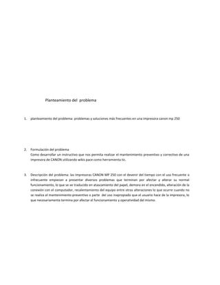 Planteamiento del problema



1.   planteamiento del problema: problemas y soluciones más frecuentes en una impresora canon mp 250




2.   Formulación del problema
     Como desarrollar un instructivo que nos permita realizar el mantenimiento preventivo y correctivo de una
     impresora de CANON utilizando wikis pace como herramienta tic.



3.   Descripción del problema: las impresoras CANON MP 250 con el devenir del tiempo con el uso frecuente o
     infrecuente empiezan a presentar diversos problemas que terminan por afectar y alterar su normal
     funcionamiento, lo que se ve traducido en atascamiento del papel, demora en el encendido, alteración de la
     conexión con el computador, recalentamiento del equipo entre otras alteraciones lo que ocurre cuando no
     se realiza el mantenimiento preventivo o parte del uso inapropiado que el usuario hace de la impresora, lo
     que necesariamente termina por afectar el funcionamiento y operatividad del mismo.
 
