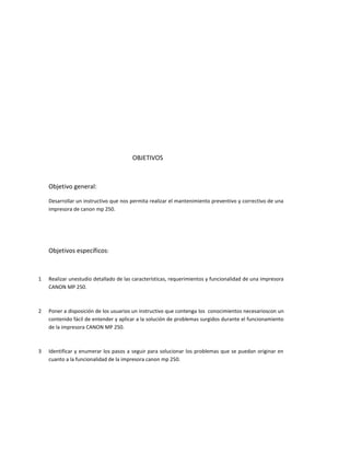 OBJETIVOS



    Objetivo general:

    Desarrollar un instructivo que nos permita realizar el mantenimiento preventivo y correctivo de una
    impresora de canon mp 250.




    Objetivos específicos:



1   Realizar unestudio detallado de las características, requerimientos y funcionalidad de una impresora
    CANON MP 250.



2   Poner a disposición de los usuarios un instructivo que contenga los conocimientos necesarioscon un
    contenido fácil de entender y aplicar a la solución de problemas surgidos durante el funcionamiento
    de la impresora CANON MP 250.



3   Identificar y enumerar los pasos a seguir para solucionar los problemas que se puedan originar en
    cuanto a la funcionalidad de la impresora canon mp 250.
 