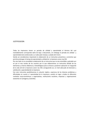 JUSTIFICACION



Todas las impresoras tienen un periodo de utilidad y operatividad al término del cual
inevitablemente corresponde darle de baja o descartarlo, sin embargo el periodo de utilidad y
operatividad está condicionado a un adecuado manejo y cuidado del mismo.
Siendo así consideramos importante la elaboración de un instructivo preventivo y correctivo que
permita prolongar el tiempo de operatividad y utilidad de la impresora canon mp 250.
Por otro lado no es concebible la elaboración de un instructivo que no sea entendible y aplicable aun
en por el mas novato de los usuarios por lo que elaboraremos un instructivo dotado de los
elementos y criterios didácticos y metodológicos para su lectura y posterior aplicación en resguardo
de la vida útil de la impresora canon mp 250; consiguiendo así, un nivel adecuado de bienestar y
satisfacción y operatividad de la impresora.
Con este instructivo posibilitaremos la solución rápida y oportuna de los diversos problemas y
dificultades en cuanto a l operatividad de la impresora, usando sin lugar a dudas en diferentes
contextos socio-económicas y organizativos, instituciones escolares, empresas y organizaciones
existentes en Cartagena y Colombia.
 