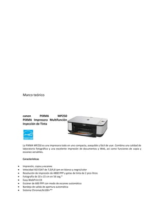 Marco teórico




canon       PIXMA     MP250
PIXMA Impresora Multifunción
Inyección de Tinta




La PIXMA MP250 es una impresora todo en uno compacta, asequible y fácil de usar. Combina una calidad de
laboratorio fotográfico y una excelente impresión de documentos y Web, así como funciones de copia y
escaneo versátiles.

Características

Impresión, copia y escaneo
Velocidad ISO ESAT de 7,0/4,8 ipm en blanco y negro/color
Resolución de impresión de 4800 PPP y gotas de tinta de 2 pico litros
Fotografía de 10 x 15 cm en 56 seg.*
Easy-WebPrint EX
Escáner de 600 PPP con modo de escaneo automático
Bandeja de salida de apertura automática
Sistema ChromaLife100+**
 
