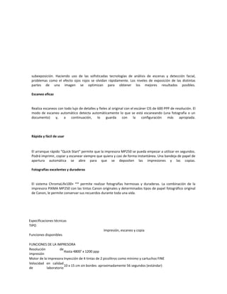 subexposición. Haciendo uso de las sofisticadas tecnologías de análisis de escenas y detección facial,
 problemas como el efecto ojos rojos se olvidan rápidamente. Los niveles de exposición de las distintas
 partes de una imagen se optimizan para obtener los mejores resultados posibles.

 Escaneo eficaz


 Realiza escaneos con todo lujo de detalles y fieles al original con el escáner CIS de 600 PPP de resolución. El
 modo de escaneo automático detecta automáticamente lo que se está escaneando (una fotografía o un
 documento)     y,   a    continuación,     lo     guarda      con     la   configuración    más    apropiada.




 Rápida y fácil de usar



 El arranque rápido "Quick Start" permite que la impresora MP250 se pueda empezar a utilizar en segundos.
 Podrá imprimir, copiar y escanear siempre que quiera y casi de forma instantánea. Una bandeja de papel de
 apertura automática se abre para que se depositen las impresiones y las copias.

 Fotografías excelentes y duraderas


 El sistema ChromaLife100+ ** permite realizar fotografías hermosas y duraderas. La combinación de la
 impresora PIXMA MP250 con las tintas Canon originales y determinados tipos de papel fotográfico original
 de Canon, le permite conservar sus recuerdos durante toda una vida.




Especificaciones técnicas
TIPO
                                                 Impresión, escaneo y copia
Funciones disponibles

FUNCIONES DE LA IMPRESORA
Resolución         de
                       Hasta 4800¹ x 1200 ppp
impresión
Motor de la impresora Inyección de 4 tintas de 2 picolitros como mínimo y cartuchos FINE
Velocidad en calidad
                       10 x 15 cm sin bordes: aproximadamente 56 segundos (estándar)
de         laboratorio
 