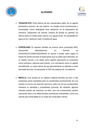 26
GLOSARIO
TEXAPON N70: Polvo blanco de olor caracteristico debil. Es un agente
tensoactivo anionico, de uso externo, se emplea como emulsionante y
humectante. Como detergente tiene aplicacion en la preparacion de
champus, preparacion de cremas, liquidos de lavado en general. Es
efecivo tanto en medio acido, basico y en aguas duras. Su solubilidad en
agua es de 1 parte por cada 10 partes de agua.
COPERLAND: El coperlan también se conoce como cocoamida DEA,
(cocoamida dietanolamina), su fórmula es
CH3(CH2)nC(=O)N(CH2CH2OH)2 en donde n puede variar según la
fuente de donde proviene el ácido graso que se utilizó para fabricarlo, es
un líquido viscoso y es usado como agente espumante en producyos
como champús y jabones para manos, y en cosméticos como un agente
emulsificante, su nobre deriva de que generalmente es obtenido a partir
del aceite de coco, el cual posee un 50% de cadenas de 12 carbonos.
MEZCLA: Una mezcla es un sistema material formado por dos o más
sustancias puras mezcladas pero no combinadas químicamente. En una
mezcla no ocurre una reacción química y cada uno de sus componentes
mantiene su identidad y propiedades químicas. No obstante, algunas
mezclas pueden ser reactivas, es decir, que sus componentes pueden
reaccionar entre sí en determinadas condiciones ambientales, como una
mezcla aire-combustible en un motor de combustión interna.
 