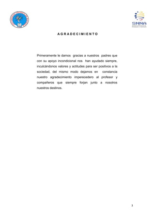 3
A G R A D E C I M I E N T O
Primeramente le damos gracias a nuestros padres que
con su apoyo incondicional nos han ayudado siempre,
inculcándonos valores y actitudes para ser positivos a la
sociedad, del mismo modo dejamos en constancia
nuestro agradecimiento imperecedero al profesor y
compañeros que siempre forjan junto a nosotros
nuestros destinos.
 