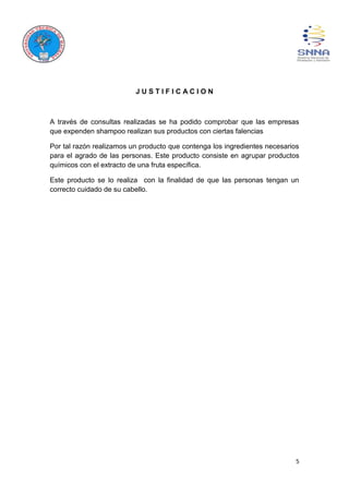 5
J U S T I F I C A C I O N
A través de consultas realizadas se ha podido comprobar que las empresas
que expenden shampoo realizan sus productos con ciertas falencias
Por tal razón realizamos un producto que contenga los ingredientes necesarios
para el agrado de las personas. Este producto consiste en agrupar productos
químicos con el extracto de una fruta específica.
Este producto se lo realiza con la finalidad de que las personas tengan un
correcto cuidado de su cabello.
 