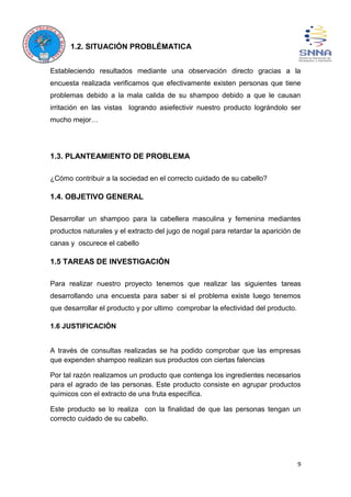 9
1.2. SITUACIÓN PROBLÉMATICA
Estableciendo resultados mediante una observación directo gracias a la
encuesta realizada verificamos que efectivamente existen personas que tiene
problemas debido a la mala calida de su shampoo debido a que le causan
irritación en las vistas logrando asiefectivir nuestro producto lográndolo ser
mucho mejor…
1.3. PLANTEAMIENTO DE PROBLEMA
¿Cómo contribuir a la sociedad en el correcto cuidado de su cabello?
1.4. OBJETIVO GENERAL
Desarrollar un shampoo para la cabellera masculina y femenina mediantes
productos naturales y el extracto del jugo de nogal para retardar la aparición de
canas y oscurece el cabello
1.5 TAREAS DE INVESTIGACIÓN
Para realizar nuestro proyecto tenemos que realizar las siguientes tareas
desarrollando una encuesta para saber si el problema existe luego tenemos
que desarrollar el producto y por ultimo comprobar la efectividad del producto.
1.6 JUSTIFICACIÓN
A través de consultas realizadas se ha podido comprobar que las empresas
que expenden shampoo realizan sus productos con ciertas falencias
Por tal razón realizamos un producto que contenga los ingredientes necesarios
para el agrado de las personas. Este producto consiste en agrupar productos
químicos con el extracto de una fruta específica.
Este producto se lo realiza con la finalidad de que las personas tengan un
correcto cuidado de su cabello.
 