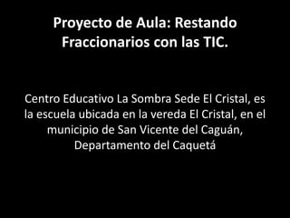 Proyecto de Aula: Restando
Fraccionarios con las TIC.

Centro Educativo La Sombra Sede El Cristal, es
la escuela ubicada en la vereda El Cristal, en el
municipio de San Vicente del Caguán,
Departamento del Caquetá

 