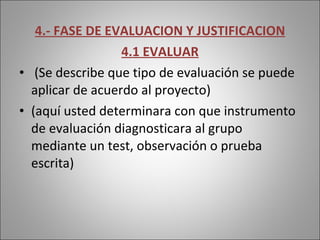 4.- FASE DE EVALUACION Y JUSTIFICACION 4.1 EVALUAR (Se describe que tipo de evaluación se puede aplicar de acuerdo al proyecto) (aquí usted determinara con que instrumento de evaluación diagnosticara al grupo mediante un test, observación o prueba escrita) 